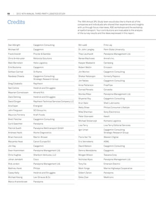 50

2012 16th annual THIRD-PARTY LOGISTICS study

Credits

The 16th Annual 3PL Study team would also like to thank all of the
companies and individuals who shared their experiences and insights
with us through focus interviews, ASE workshops and the workshop
at eyefortransport. Your contributions are invaluable to the analysis
of the survey results and the ideas expressed in this report.

Dan Albright	

Capgemini Consulting

Bill Ladd	

Frito Lay

Michael Alf	

Capgemini

Dr. John Langley	

Penn State University

Frank Arendt 	

Procter  Gamble

Theo Leuthardt	

Panalpina Management Ltd.

Chris Armbruster	

Motorola Solutions

Renee Machovec	

Annie’s Inc.

Matt Bernstein	Helix Logistics

Kasper Madsend	

Carlsberg

Erik Bootsma	

Capgemini

Robert Mellin	

Ericsson

Gohkan Carmat	

Oriflame

Jim Morton	

Capgemini Consulting

Ravdeep Chawla	
	

Capgemini Consulting
Strategic Research Group

Shekar Natarajan	

formerly Pepsico

Jim Nelles	

Capgemini Consulting

Greg Colabello	

Raytheon

Anne Patterson	

FreeFlow

Conrad Persels	

Corvedia

Monika Ribar	

Panalpina Management Ltd.

Shyamal Roy	

Capgemini Consulting

Arun Salvi	

Shell Lubricants

Wally Shaw	

Philips Consumer Lifestyle

Mike Sherman	

Sony Electronics

Neil Collins	Heidrick and Struggles
Maarten Cornelissen	

Ahrend N.V.

Zack Deming	Heidrick and Struggles
David Dorgan	

Raytheon Technical Services Company LLC

Ana Esper	

Energizer

John Ferguson	

SCI Group Inc.

Mauricio Ferreira	Kraft Foods
Brett Fletcher	

Capgemini Consulting

Cyrill Gaechter	

Panalpina

Patrick Gueth	

Panalpina Welttransport GmbH

Andreas Hackl	

Peter Starvaski	Kewill
Michael Stolarczyk	Kontane Logistics
Lisa Terry	

Lisa Terry Editorial Services

Roche Diagnostics

Igor Uman	
	

Capgemini Consulting
Strategic Research Group

Brian Hancock	

Martin-Brower

Floris Van Tol	

Western Digital

Marjanka Haxe	

Canon Europe B.V.

Eric Vennekens	

ASML

Jim Hay	

Capgemini

David Watson	

Capgemini Consulting

Sven Hoemmken	

Panalpina Management Ltd.

Dennis Wereldsma	

Capgemini

Chris Hughes	

Sherborn Ventures, LLC

Morgan Wilson	

Teavana Corp

Johan Jemdahl	

Cisco

Nicholas Wyss	

Panalpina Management Ltd.

Rick Jordon	

Panalpina Management Ltd.

Tony Xia	

Emerson Electric

Mathieu Karel	

Philips

Mark Yonge	

Marine Highways Cooperative

Casey Kelly	Heidrick and Struggles

Gilbert Zanon	

Panalpina

Michael Keong	

Levi Strauss  Co

Sikko Zoer	

Medtronic

Marco Kranenbroek	

Panalpina

 