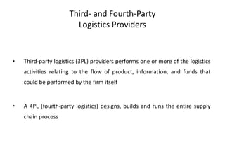Third- and Fourth-Party
Logistics Providers
• Third-party logistics (3PL) providers performs one or more of the logistics
activities relating to the flow of product, information, and funds that
could be performed by the firm itself
• A 4PL (fourth-party logistics) designs, builds and runs the entire supply
chain process
 