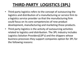 THIRD-PARTY LOGISTICS (3PL)
• Third-party logistics refers to the concept of outsourcing the
logistics and distribution of a manufacturing or service firm to
a logistics service provider so that the manufacturing firm
could focus on its core competencies of new product
development, manufacturing and marketing those products.
• Third party logistics is the activity of outsourcing activities
related to logistics and distribution. The 3PL industry includes
Logistics Solution Providers(LSP’s) and the shippers whose
business processes they support companies option for 3PL for
the following reasons:
 