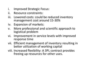 i. Improved Strategic Focus:
ii. Resource constraints:
iii. Lowered costs: could be reduced inventory
management cost around 15-30%
iv. Expansion of markets:
v. More professional and scientific approach to
logistical problem
vi. Improvement in service levels with improved
response time
vii. Efficient management of inventory resulting in
better utilization of working capital
viii. Increased flexibility: A 3PL contract provides
freeing up resources for other uses.
 