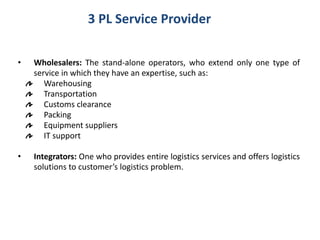 3 PL Service Provider
• Wholesalers: The stand-alone operators, who extend only one type of
service in which they have an expertise, such as:
Warehousing
Transportation
Customs clearance
Packing
Equipment suppliers
IT support
• Integrators: One who provides entire logistics services and offers logistics
solutions to customer’s logistics problem.
 