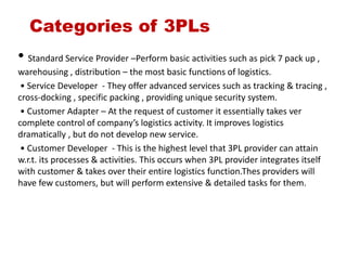 Categories of 3PLs
• Standard Service Provider –Perform basic activities such as pick 7 pack up ,
warehousing , distribution – the most basic functions of logistics.
• Service Developer - They offer advanced services such as tracking & tracing ,
cross-docking , specific packing , providing unique security system.
• Customer Adapter – At the request of customer it essentially takes ver
complete control of company’s logistics activity. It improves logistics
dramatically , but do not develop new service.
• Customer Developer - This is the highest level that 3PL provider can attain
w.r.t. its processes & activities. This occurs when 3PL provider integrates itself
with customer & takes over their entire logistics function.Thes providers will
have few customers, but will perform extensive & detailed tasks for them.
 