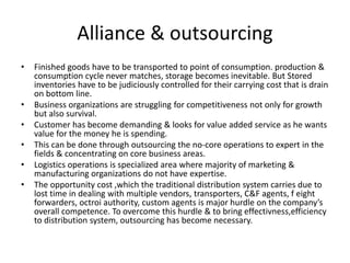 Alliance & outsourcing
• Finished goods have to be transported to point of consumption. production &
consumption cycle never matches, storage becomes inevitable. But Stored
inventories have to be judiciously controlled for their carrying cost that is drain
on bottom line.
• Business organizations are struggling for competitiveness not only for growth
but also survival.
• Customer has become demanding & looks for value added service as he wants
value for the money he is spending.
• This can be done through outsourcing the no-core operations to expert in the
fields & concentrating on core business areas.
• Logistics operations is specialized area where majority of marketing &
manufacturing organizations do not have expertise.
• The opportunity cost ,which the traditional distribution system carries due to
lost time in dealing with multiple vendors, transporters, C&F agents, f eight
forwarders, octroi authority, custom agents is major hurdle on the company’s
overall competence. To overcome this hurdle & to bring effectivness,efficiency
to distribution system, outsourcing has become necessary.
 