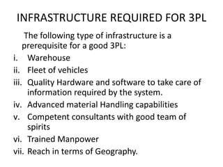 INFRASTRUCTURE REQUIRED FOR 3PL
The following type of infrastructure is a
prerequisite for a good 3PL:
i. Warehouse
ii. Fleet of vehicles
iii. Quality Hardware and software to take care of
information required by the system.
iv. Advanced material Handling capabilities
v. Competent consultants with good team of
spirits
vi. Trained Manpower
vii. Reach in terms of Geography.
 