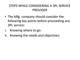 STEPS WHILE CONSIDERING A 3PL SERVICE
PROVIDER
• The Mfg. company should consider the
following key points before proceeding any
3PL service:
i. Knowing where to go:
ii. Knowing the needs and objectives:
 