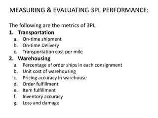 MEASURING & EVALUATING 3PL PERFORMANCE:
The following are the metrics of 3PL
1. Transportation
a. On-time shipment
b. On-time Delivery
c. Transportation cost per mile
2. Warehousing
a. Percentage of order ships in each consignment
b. Unit cost of warehousing
c. Pricing accuracy in warehouse
d. Order fulfillment
e. Item fulfillment
f. Inventory accuracy
g. Loss and damage
 