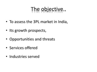 The objective..
• To assess the 3PL market in India,
• Its growth prospects,
• Opportunities and threats
• Services offered
• Industries served
 