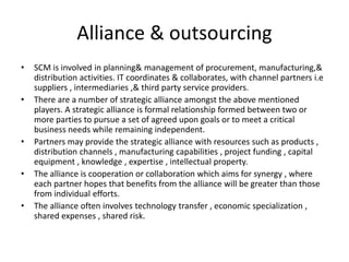 • SCM is involved in planning& management of procurement, manufacturing,&
distribution activities. IT coordinates & collaborates, with channel partners i.e
suppliers , intermediaries ,& third party service providers.
• There are a number of strategic alliance amongst the above mentioned
players. A strategic alliance is formal relationship formed between two or
more parties to pursue a set of agreed upon goals or to meet a critical
business needs while remaining independent.
• Partners may provide the strategic alliance with resources such as products ,
distribution channels , manufacturing capabilities , project funding , capital
equipment , knowledge , expertise , intellectual property.
• The alliance is cooperation or collaboration which aims for synergy , where
each partner hopes that benefits from the alliance will be greater than those
from individual efforts.
• The alliance often involves technology transfer , economic specialization ,
shared expenses , shared risk.
Alliance & outsourcing
 
