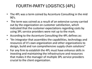 FOURTH-PARTY LOGISTICS (4PL)
• The 4PL was a term coined by Accenture Consulting in the mid
90’s.
• The term was coined as a result of an extensive survey carried
out by the organization on customer satisfaction, which
indicated that the customer expectations regarding costs by
using 3PL service providers were not up to the mark.
• According to the Accenture Consulting the 4PL defines as:
• “An integrator that assembles the capabilities, technology and
resources of it’s own organization and other organizations to
design, build and run comprehensive supply chain solutions”
• For any firm to establish the 4PL must have enhance skills in
investing and maintaining the infrastructure and resources
that makes it the manager of multiple 3PL service providers
crucial to the client organization.
 