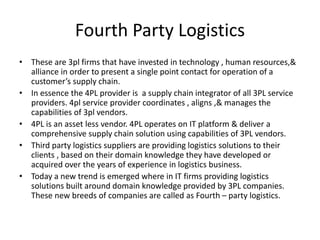 Fourth Party Logistics
• These are 3pl firms that have invested in technology , human resources,&
alliance in order to present a single point contact for operation of a
customer’s supply chain.
• In essence the 4PL provider is a supply chain integrator of all 3PL service
providers. 4pl service provider coordinates , aligns ,& manages the
capabilities of 3pl vendors.
• 4PL is an asset less vendor. 4PL operates on IT platform & deliver a
comprehensive supply chain solution using capabilities of 3PL vendors.
• Third party logistics suppliers are providing logistics solutions to their
clients , based on their domain knowledge they have developed or
acquired over the years of experience in logistics business.
• Today a new trend is emerged where in IT firms providing logistics
solutions built around domain knowledge provided by 3PL companies.
These new breeds of companies are called as Fourth – party logistics.
 