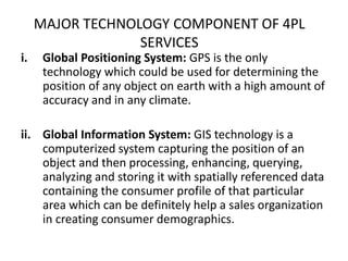 MAJOR TECHNOLOGY COMPONENT OF 4PL
SERVICES
i. Global Positioning System: GPS is the only
technology which could be used for determining the
position of any object on earth with a high amount of
accuracy and in any climate.
ii. Global Information System: GIS technology is a
computerized system capturing the position of an
object and then processing, enhancing, querying,
analyzing and storing it with spatially referenced data
containing the consumer profile of that particular
area which can be definitely help a sales organization
in creating consumer demographics.
 