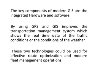 The key components of modern GIS are the
integrated Hardware and software.
By using GPS and GIS improves the
transportation management system which
shows the real time data of the traffic
conditions or the conditions of the weather.
These two technologies could be used for
effective route optimization and modern
fleet management operations.
 