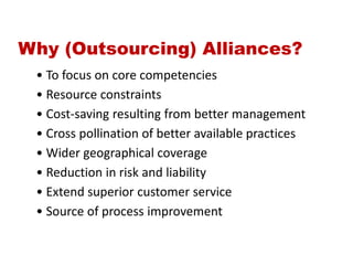 Why (Outsourcing) Alliances?
• To focus on core competencies
• Resource constraints
• Cost-saving resulting from better management
• Cross pollination of better available practices
• Wider geographical coverage
• Reduction in risk and liability
• Extend superior customer service
• Source of process improvement
 