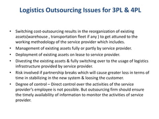 Logistics Outsourcing Issues for 3PL & 4PL
• Switching cost-outsourcing results in the reorganization of existing
assets(warehouse , transportation fleet if any ) to get attuned to the
working methodology of the service provider which includes.
• Management of existing assets fully or partly by service provider.
• Deployment of existing assets on lease to service provider.
• Divesting the existing assets & fully switching over to the usage of logistics
infrastructure provided by service provider.
• Risk involved if partnership breaks which will cause greater loss in terms of
time in stabilizing in the new system & loosing the customer.
• Degree of control – Direct control over the activities of the service
provider’s employee is not possible. But outsourcing firm should ensure
the timely availability of information to monitor the activities of service
provider.
 