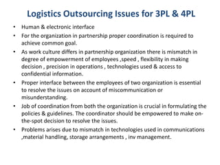 • Human & electronic interface
• For the organization in partnership proper coordination is required to
achieve common goal.
• As work culture differs in partnership organization there is mismatch in
degree of empowerment of employees ,speed , flexibility in making
decision , precision in operations , technologies used & access to
confidential information.
• Proper interface between the employees of two organization is essential
to resolve the issues on account of miscommunication or
misunderstanding.
• Job of coordination from both the organization is crucial in formulating the
policies & guidelines. The coordinator should be empowered to make on-
the-spot decision to resolve the issues.
• Problems arises due to mismatch in technologies used in communications
,material handling, storage arrangements , inv management.
Logistics Outsourcing Issues for 3PL & 4PL
 