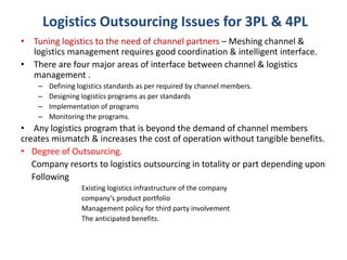 • Tuning logistics to the need of channel partners – Meshing channel &
logistics management requires good coordination & intelligent interface.
• There are four major areas of interface between channel & logistics
management .
– Defining logistics standards as per required by channel members.
– Designing logistics programs as per standards
– Implementation of programs
– Monitoring the programs.
• Any logistics program that is beyond the demand of channel members
creates mismatch & increases the cost of operation without tangible benefits.
• Degree of Outsourcing.
Company resorts to logistics outsourcing in totality or part depending upon
Following
Existing logistics infrastructure of the company
company's product portfolio
Management policy for third party involvement
The anticipated benefits.
Logistics Outsourcing Issues for 3PL & 4PL
 