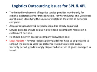 • The limited involvement of logistics service provider may be only for
regional operations or for transportation , for warehousing. This will create
a problem in identifying the source of mistake in the event of customer
complaint.
• Areas of responsibility & authority should be clearly demarked.
• Service provider should be given a free hand in complaint resolution &
curtailment decision.
• He should be given access to company knowledge pool.
• Legal Aspects – Reverse logistics policy guidelines have to be prepared to
sort out the excise & sales tax problems relating to rejected goods,
warranty period ,goods wrongly dispatched or return of goods damaged in
transit.
Logistics Outsourcing Issues for 3PL & 4PL
 