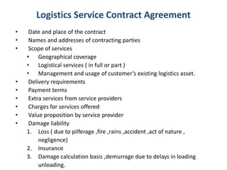 Logistics Service Contract Agreement
• Date and place of the contract
• Names and addresses of contracting parties
• Scope of services
• Geographical coverage
• Logistical services ( in full or part )
• Management and usage of customer’s existing logistics asset.
• Delivery requirements
• Payment terms
• Extra services from service providers
• Charges for services offered
• Value proposition by service provider
• Damage liability
1. Loss ( due to pilferage ,fire ,rains ,accident ,act of nature ,
negligence)
2. Insurance
3. Damage calculation basis ,demurrage due to delays in loading
unloading.
 