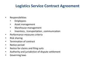 Logistics Service Contract Agreement
• Responsibilities
• Employees
• Asset management
• Warehouse management
• Inventory , transportation , communication
• Performance measures criteria
• Risk sharing
• Termination of contract
• Notice period
• Notice for claims and filing suits
• Authority and jurisdiction of dispute settlement
• Governing laws
 