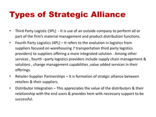 Types of Strategic Alliance
• Third Party Logistic (3PL) - It is use of an outside company to perform all or
part of the firm’s material management and product distribution functions.
• Fourth Party Logistics (4PL) – It refers to the evolution in logistics from
suppliers focused on warehousing 7 transportation third party logistics
providers) to suppliers offering a more integrated solution . Among other
services , fourth –party logistics providers include supply chain management &
solutions , change management capabilities ,value added services in their
offerings.
• Retailer-Supplier Partnerships – It is formation of stratgic alliance between
retailers & their suppliers.
• Distributor Integration – This appreciates the value of the distributors & their
relationship with the end users & provides hem with necessary support to be
successful.
 