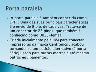 



A porta paralela é também conhecida como
LPT1. Uma das suas principais características
é o envio de 8 bits de cada vez. Trata-se de
um conector de 25 pinos, que também é
conhecido como DB25-femea.
Criada inicialmente pela IBM para conectar
impressoras da marca Centronics , acabou
tornando-se um padrão alternativo (à porta
Série) usado para outras marcas e até mesmo
outros equipamentos.

 