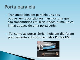 



Transmitia bits em paralelo uns aos
outros, em oposição aos mesmos bits que
são transmitidos em série (todos numa única
linha) através de uma porta série.

Tal como as portas Série, hoje em dia foram
praticamente substituídas pelas Portas USB.

 