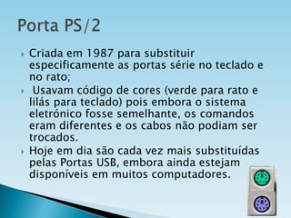 





Criada em 1987 para substituir
especificamente as portas série no teclado e
no rato;
Usavam código de cores (verde para rato e
lilás para teclado) pois embora o sistema
eletrónico fosse semelhante, os comandos
eram diferentes e os cabos não podiam ser
trocados.
Hoje em dia são cada vez mais substituídas
pelas Portas USB, embora ainda estejam
disponíveis em muitos computadores.

 
