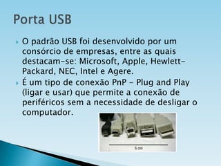 



O padrão USB foi desenvolvido por um
consórcio de empresas, entre as quais
destacam-se: Microsoft, Apple, HewlettPackard, NEC, Intel e Agere.
É um tipo de conexão PnP - Plug and Play
(ligar e usar) que permite a conexão de
periféricos sem a necessidade de desligar o
computador.

 