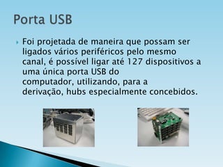 

Foi projetada de maneira que possam ser
ligados vários periféricos pelo mesmo
canal, é possível ligar até 127 dispositivos a
uma única porta USB do
computador, utilizando, para a
derivação, hubs especialmente concebidos.

 