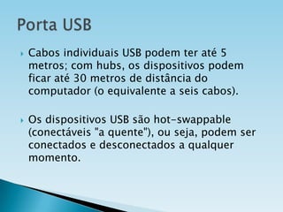 



Cabos individuais USB podem ter até 5
metros; com hubs, os dispositivos podem
ficar até 30 metros de distância do
computador (o equivalente a seis cabos).

Os dispositivos USB são hot-swappable
(conectáveis "a quente"), ou seja, podem ser
conectados e desconectados a qualquer
momento.

 