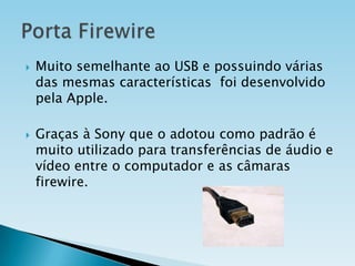 



Muito semelhante ao USB e possuindo várias
das mesmas características foi desenvolvido
pela Apple.
Graças à Sony que o adotou como padrão é
muito utilizado para transferências de áudio e
vídeo entre o computador e as câmaras
firewire.

 