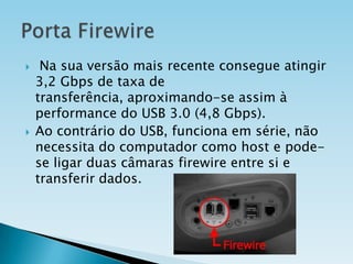 



Na sua versão mais recente consegue atingir
3,2 Gbps de taxa de
transferência, aproximando-se assim à
performance do USB 3.0 (4,8 Gbps).
Ao contrário do USB, funciona em série, não
necessita do computador como host e podese ligar duas câmaras firewire entre si e
transferir dados.

 