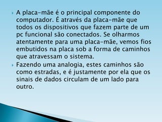 



A placa-mãe é o principal componente do
computador. É através da placa-mãe que
todos os dispositivos que fazem parte de um
pc funcional são conectados. Se olharmos
atentamente para uma placa-mãe, vemos fios
embutidos na placa sob a forma de caminhos
que atravessam o sistema.
Fazendo uma analogia, estes caminhos são
como estradas, e é justamente por ela que os
sinais de dados circulam de um lado para
outro.

 