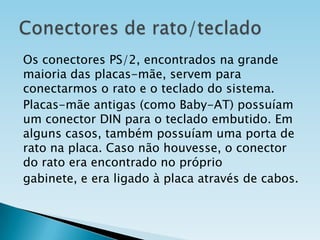 Os conectores PS/2, encontrados na grande
maioria das placas-mãe, servem para
conectarmos o rato e o teclado do sistema.
Placas-mãe antigas (como Baby-AT) possuíam
um conector DIN para o teclado embutido. Em
alguns casos, também possuíam uma porta de
rato na placa. Caso não houvesse, o conector
do rato era encontrado no próprio
gabinete, e era ligado à placa através de cabos.

 