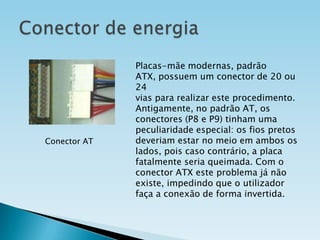 Conector AT

Placas-mãe modernas, padrão
ATX, possuem um conector de 20 ou
24
vias para realizar este procedimento.
Antigamente, no padrão AT, os
conectores (P8 e P9) tinham uma
peculiaridade especial: os fios pretos
deveriam estar no meio em ambos os
lados, pois caso contrário, a placa
fatalmente seria queimada. Com o
conector ATX este problema já não
existe, impedindo que o utilizador
faça a conexão de forma invertida.

 