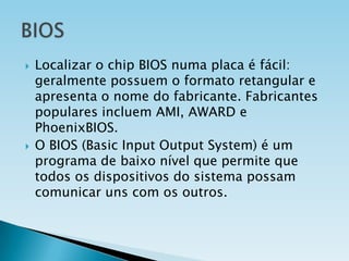 



Localizar o chip BIOS numa placa é fácil:
geralmente possuem o formato retangular e
apresenta o nome do fabricante. Fabricantes
populares incluem AMI, AWARD e
PhoenixBIOS.
O BIOS (Basic Input Output System) é um
programa de baixo nível que permite que
todos os dispositivos do sistema possam
comunicar uns com os outros.

 
