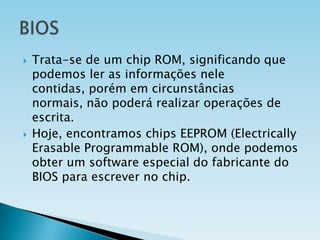 



Trata-se de um chip ROM, significando que
podemos ler as informações nele
contidas, porém em circunstâncias
normais, não poderá realizar operações de
escrita.
Hoje, encontramos chips EEPROM (Electrically
Erasable Programmable ROM), onde podemos
obter um software especial do fabricante do
BIOS para escrever no chip.

 