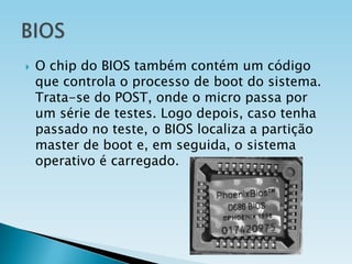 

O chip do BIOS também contém um código
que controla o processo de boot do sistema.
Trata-se do POST, onde o micro passa por
um série de testes. Logo depois, caso tenha
passado no teste, o BIOS localiza a partição
master de boot e, em seguida, o sistema
operativo é carregado.

 