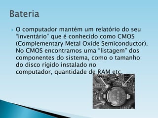 

O computador mantém um relatório do seu
“inventário” que é conhecido como CMOS
(Complementary Metal Oxide Semiconductor).
No CMOS encontramos uma “listagem” dos
componentes do sistema, como o tamanho
do disco rígido instalado no
computador, quantidade de RAM etc.

 