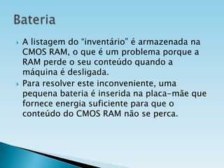 



A listagem do “inventário” é armazenada na
CMOS RAM, o que é um problema porque a
RAM perde o seu conteúdo quando a
máquina é desligada.
Para resolver este inconveniente, uma
pequena bateria é inserida na placa-mãe que
fornece energia suficiente para que o
conteúdo do CMOS RAM não se perca.

 