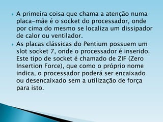 



A primeira coisa que chama a atenção numa
placa-mãe é o socket do processador, onde
por cima do mesmo se localiza um dissipador
de calor ou ventilador.
As placas clássicas do Pentium possuem um
slot socket 7, onde o processador é inserido.
Este tipo de socket é chamado de ZIF (Zero
Insertion Force), que como o próprio nome
indica, o processador poderá ser encaixado
ou desencaixado sem a utilização de força
para isto.

 
