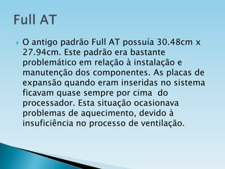 

O antigo padrão Full AT possuía 30.48cm x
27.94cm. Este padrão era bastante
problemático em relação à instalação e
manutenção dos componentes. As placas de
expansão quando eram inseridas no sistema
ficavam quase sempre por cima do
processador. Esta situação ocasionava
problemas de aquecimento, devido à
insuficiência no processo de ventilação.

 