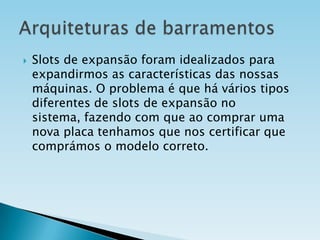 

Slots de expansão foram idealizados para
expandirmos as características das nossas
máquinas. O problema é que há vários tipos
diferentes de slots de expansão no
sistema, fazendo com que ao comprar uma
nova placa tenhamos que nos certificar que
comprámos o modelo correto.

 