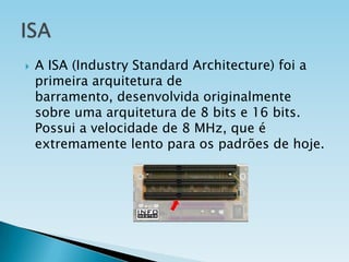 

A ISA (Industry Standard Architecture) foi a
primeira arquitetura de
barramento, desenvolvida originalmente
sobre uma arquitetura de 8 bits e 16 bits.
Possui a velocidade de 8 MHz, que é
extremamente lento para os padrões de hoje.

 