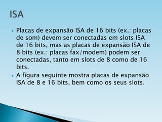 



Placas de expansão ISA de 16 bits (ex.: placas
de som) devem ser conectadas em slots ISA
de 16 bits, mas as placas de expansão ISA de
8 bits (ex.: placas fax/modem) podem ser
conectadas, tanto em slots de 8 como de 16
bits.
A figura seguinte mostra placas de expansão
ISA de 8 e 16 bits, bem como os seus slots.

 