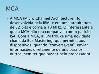 

A MCA (Micro Channel Architecture), foi
desenvolvida pela IBM, e era uma arquitetura
de 32 bits e corria a 10 MHz. O interessante é
que a MCA não era compatível com o padrão
ISA. Com a MCA, a IBM trouxe uma novidade
chamada Bus Mastering, que permitia aos
dispositivos, quando “conversavam”, enviar
informações diretamente de uns para os
outros, sem ter que passar pelo processador.

 
