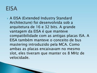 

A EISA (Extended Industry Standard
Architecture) foi desenvolvida sob a
arquitetura de 16 e 32 bits. A grande
vantagem da EISA é que manteve
compatibilidade com as antigas placas ISA. A
EISA também manteve o conceito de bus
mastering introduzido pela MCA. Como
ambas as placas encaixavam no mesmo
slot, eles tiveram que manter os 8 MHz de
velocidade.

 