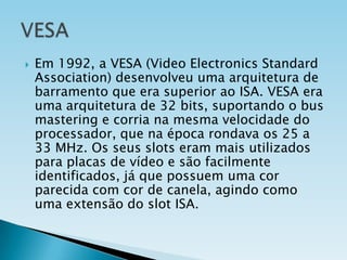 

Em 1992, a VESA (Video Electronics Standard
Association) desenvolveu uma arquitetura de
barramento que era superior ao ISA. VESA era
uma arquitetura de 32 bits, suportando o bus
mastering e corria na mesma velocidade do
processador, que na época rondava os 25 a
33 MHz. Os seus slots eram mais utilizados
para placas de vídeo e são facilmente
identificados, já que possuem uma cor
parecida com cor de canela, agindo como
uma extensão do slot ISA.

 