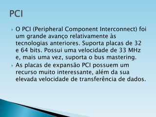 



O PCI (Peripheral Component Interconnect) foi
um grande avanço relativamente às
tecnologias anteriores. Suporta placas de 32
e 64 bits. Possui uma velocidade de 33 MHz
e, mais uma vez, suporta o bus mastering.
As placas de expansão PCI possuem um
recurso muito interessante, além da sua
elevada velocidade de transferência de dados.

 