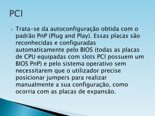 

Trata-se da autoconfiguração obtida com o
padrão PnP (Plug and Play). Essas placas são
reconhecidas e configuradas
automaticamente pelo BIOS (todas as placas
de CPU equipadas com slots PCI possuem um
BIOS PnP) e pelo sistema operativo sem
necessitarem que o utilizador precise
posicionar jumpers para realizar
manualmente a sua configuração, como
ocorria com as placas de expansão.

 